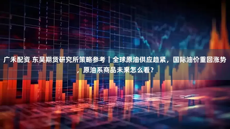 广禾配资 东吴期货研究所策略参考｜全球原油供应趋紧，国际油价重回涨势，原油系商品未来怎么看？