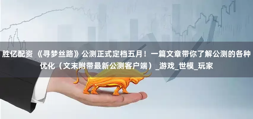 胜亿配资 《寻梦丝路》公测正式定档五月！一篇文章带你了解公测的各种优化（文末附带最新公测客户端）_游戏_世模_玩家