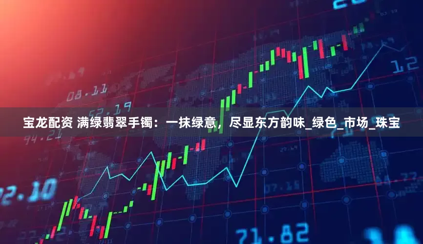 宝龙配资 满绿翡翠手镯：一抹绿意，尽显东方韵味_绿色_市场_珠宝