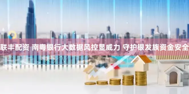 联丰配资 南粤银行大数据风控显威力 守护银发族资金安全