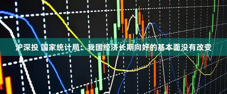 沪深投 国家统计局：我国经济长期向好的基本面没有改变