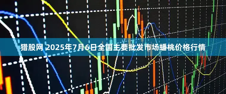 猎股网 2025年7月6日全国主要批发市场蟠桃价格行情