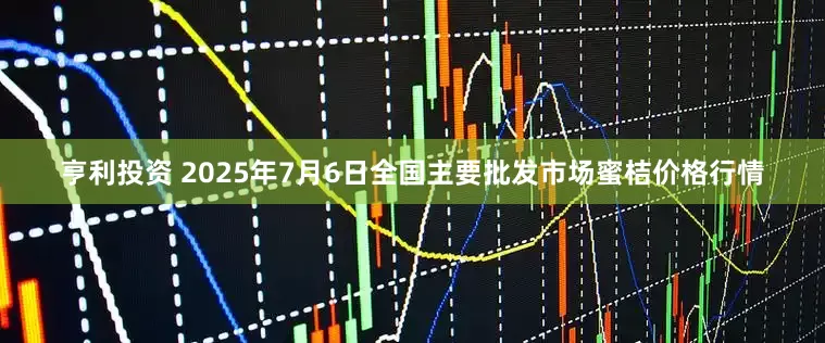 亨利投资 2025年7月6日全国主要批发市场蜜桔价格行情
