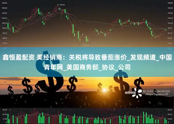 鑫恒盈配资 美经销商：关税将导致番茄涨价_发现频道_中国青年网_美国商务部_协议_公司