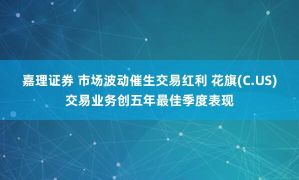 嘉理证券 市场波动催生交易红利 花旗(C.US)交易业务创五年最佳季度表现