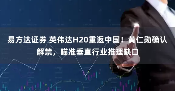 易方达证券 英伟达H20重返中国！黄仁勋确认解禁，瞄准垂直行业推理缺口