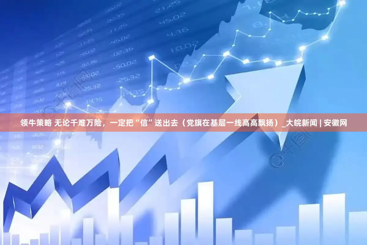 领牛策略 无论千难万险，一定把“信”送出去（党旗在基层一线高高飘扬）_大皖新闻 | 安徽网