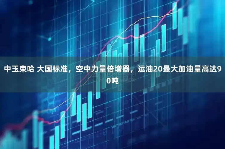 中玉束哈 大国标准，空中力量倍增器，运油20最大加油量高达90吨