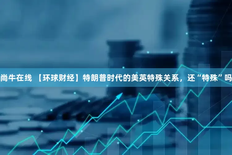 尚牛在线 【环球财经】特朗普时代的美英特殊关系，还“特殊”吗
