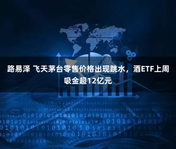 路易泽 飞天茅台零售价格出现跳水，酒ETF上周吸金超12亿元