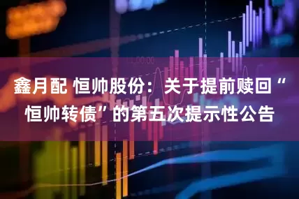 鑫月配 恒帅股份：关于提前赎回“恒帅转债”的第五次提示性公告